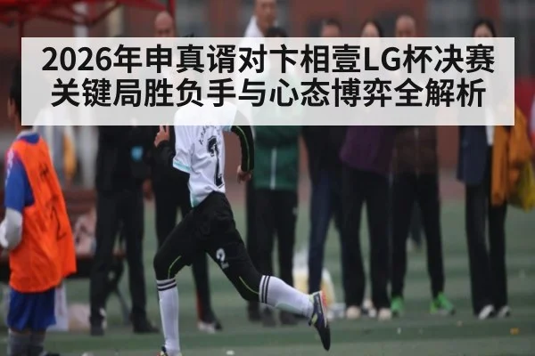 2026年申真谞对卞相壹LG杯决赛关键局胜负手与心态博弈全解析 | kaiyun